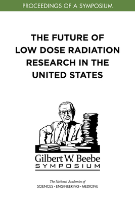 The Future of Low Dose Radiation Research in the United States: Proceedings of a Symposium by Division on Earth and Life Studies, Nuclear and Radiation Studies Board, National Academies of Sciences Engineeri