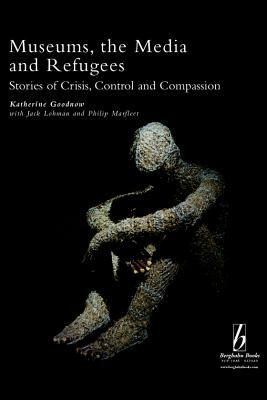 Museums, the Media and Refugees: Stories of Crisis, Control and Compassion by Jack Lohman, Katherine Goodnow, Philip Marfleet