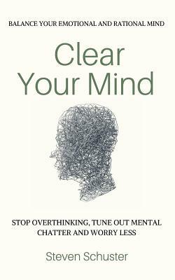 Clear Your Mind: Stop Overthinking, Tune Out Mental Chatter And Worry Less - Balance Your Emotional And Rational Mind by Steven Schuster