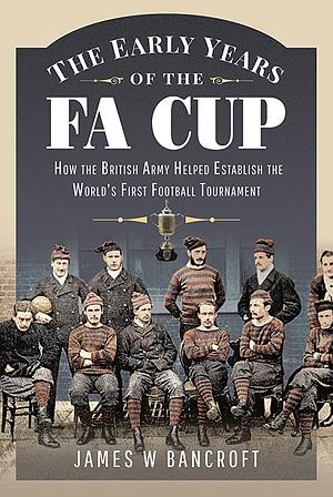 The Early Years of the FA Cup: How the British Army Helped Establish the World's First Football Tournament by James W. Bancroft