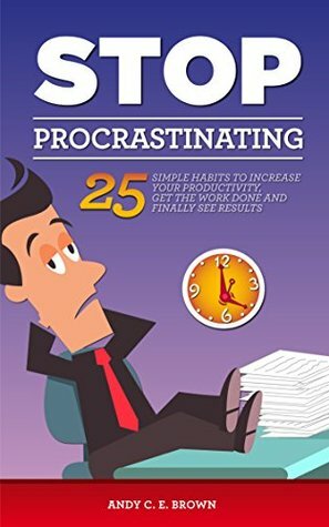 Stop Procrastination - 25 Simple Habits To Increase Your Productivity, Get The Work Done And Finally Stop Procrastinating by Andy C.E. Brown