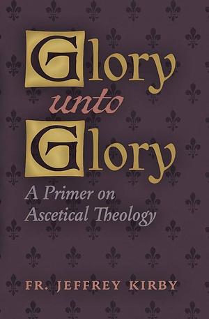 Glory Unto Glory: A Primer on Ascetical Theology by Jeffrey Kirby