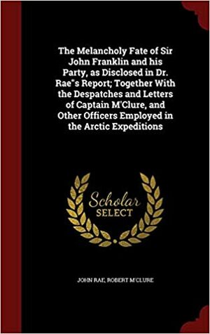 The melancholy fate of Sir John Franklin and his party, as disclosed in Dr. Raes report; together with the despatches and letters of Captain M'Clure, and other officers employed in the Arctic expeditions by John Rae