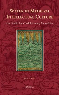 Water in Medieval Intellectual Culture: Case Studies from Twelfth-Century Monasticism by James L. Smith