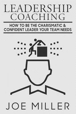 Leadership Coaching: How to Be Charismatic & Confident Leader Your Team Needs by Joe Miller