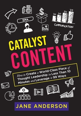 Catalyst Content: How to Create a World-Class Piece of Thought Leadership in Less Than 10 Minutes and Leverage it 99 Ways by Jane Anderson