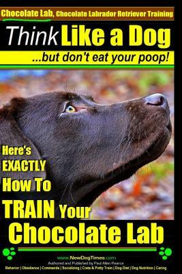 Chocolate Lab, Chocolate Labrador Retriever Training - Think Like a Dog But Don't Eat Your Poop!: Here's Exactly How to Train Your Chocolate Lab by Paul Allen Pearce