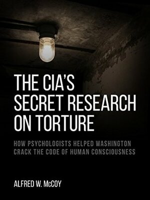 The CIA's Secret Research on Torture: How Psychologists Helped Washington Crack the Code of Human Consciousness by Alfred W. McCoy