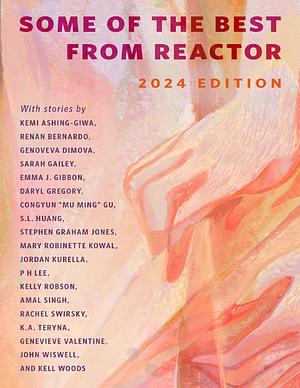 Some of the Best from Reactor: 2024 Edition by Rachel Swirsky, Congyun “Mu Ming” Gu, John Wiswell, Mary Robinette Kowal, P.H. Lee, Sarah Gailey, Stephen Graham Jones, Kell Woods, Genoveva Dimova, Emma J. Gibbon, Genevieve Valentine, Daryl Gregory, Kelly Robson, Kemi Ashing-Giwa, S.L. Huang, Jordan Kurella, Amal Singh, K.A. Teryna, Renan Bernardo