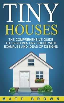 Tiny Houses: The Comprehensive Guide to Living in a Tiny House with Examples and Ideas of Designs by Matt Brown