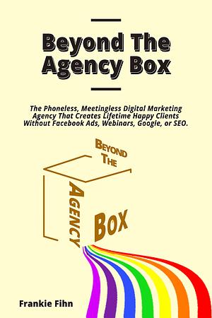 Beyond The Agency Box: The Phoneless, Meetingless Digital Marketing Agency That Creates Lifetime Happy Clients Without Facebook Ads, Webinars, Google, or SEO by Frankie Fihn