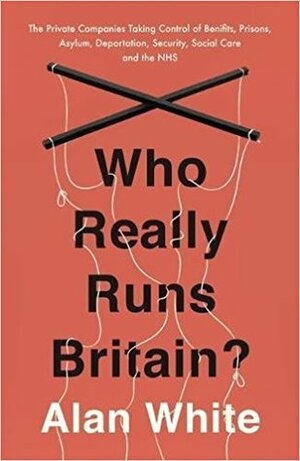 Who Really Runs Britain?: The Private Companies Taking Control of Benefits, Prisons, Asylum, Deportation, Security, Social Care and the NHS by Alan White