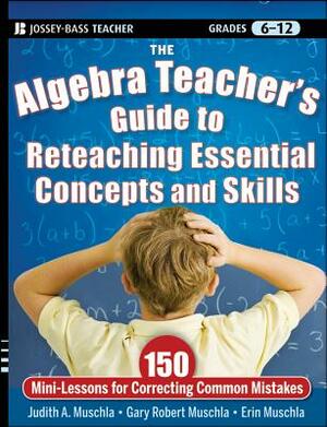 The Algebra Teacher's Guide to Reteaching Essential Concepts and Skills: 150 Mini-Lessons for Correcting Common Mistakes by Erin Muschla, Judith A. Muschla, Gary Robert Muschla