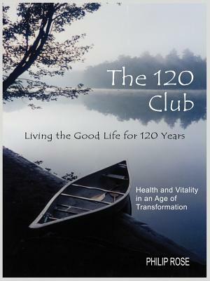 The 120 Club - Living the Good Life for 120 Years: Health and Vitality in an Age of Transformation by Philip Rose