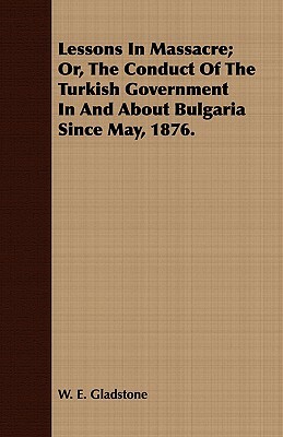 Lessons in Massacre; Or, the Conduct of the Turkish Government in and about Bulgaria Since May, 1876. by William Ewart Gladstone