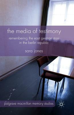 The Media of Testimony: Remembering the East German Stasi in the Berlin Republic by S. Jones