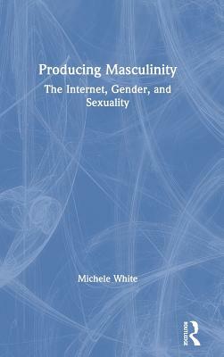 Producing Masculinity: The Internet, Gender, and Sexuality by Michele White