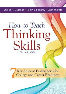 How to Teach Thinking Skills: Seven Key Student Proficiencies for College and Career Readiness (Teaching Thinking Skills for Student Success in a 21 by Robin J. Fogarty, Brian M. Pete, James A. Bellanca
