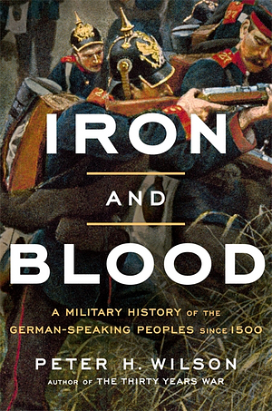Iron and Blood: A Military History of the German-Speaking Peoples since 1500 by Peter H. Wilson