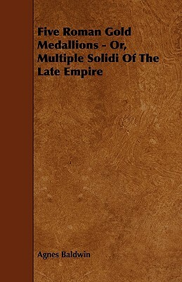 Five Roman Gold Medallions - Or, Multiple Solidi of the Late Empire by Agnes Baldwin