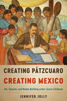 Creating Pátzcuaro, Creating Mexico: Art, Tourism, and Nation Building Under Lázaro Cárdenas by Jennifer Jolly