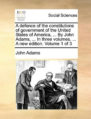 A Defence of the Constitutions of Government of the United States of America, ... by John Adams, ... in Three Volumes. ... a New Edition. Volume 1 of by John Adams