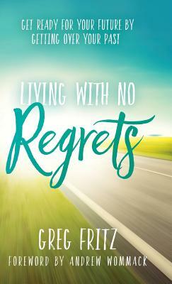 Living with No Regrets: Get Ready for Your Future by Getting Over Your Past by Greg Fritz