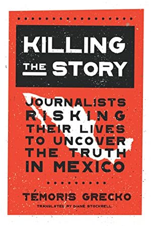 Killing the Story: Journalists Risking Their Lives to Uncover the Truth in Mexico by Témoris Grecko