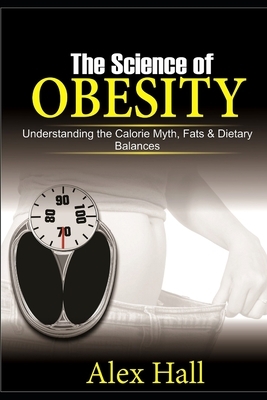 The Science of Obesity: Understanding the Calorie Myth, Fats & Dietary Balances by Alex Hall