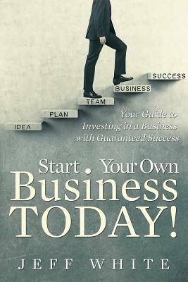 Start Your Own Business Today!: Your Guide to Investing in a Business with Guaranteed Success by Jeff White