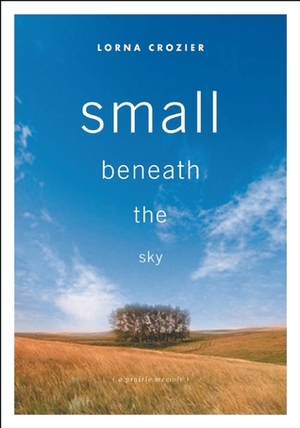 Small Beneath the Sky: A Prairie Memoir by Lorna Crozier