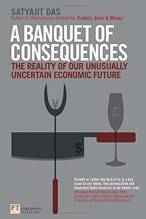 Banquet of Consequences: The Reality of Our Unusually Uncertain Economic Future by Satyajit Das, Satyajit Das