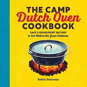 The Camp Dutch Oven Cookbook: Easy 5-Ingredient Recipes to Eat Well in the Great Outdoors by Robin Donovan