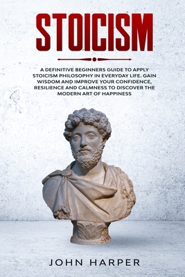 Stoicism: A Definitive Beginners Guide to Apply Stoicism Philosophy in Everyday Life. Gain Wisdom and Improve your Confidence, R by John Harper