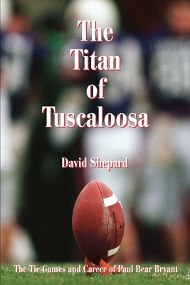 The Titan of Tuscaloosa: The Tie Games and Career of Paul Bear Bryant by David Shepard