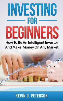 Investing for Beginners: How To Be An Intelligent Investor And Make Money On Any Market by Kevin D. Peterson