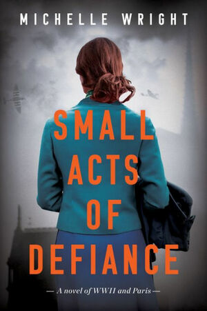 Small Acts of Defiance: A Novel of WWII and Paris by Michelle Wright