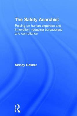 The Safety Anarchist: Relying on Human Expertise and Innovation, Reducing Bureaucracy and Compliance by Sidney Dekker