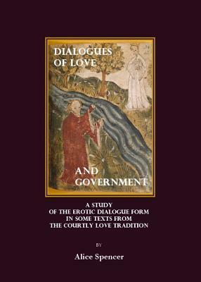 Dialogues of Love and Government: A Study of the Erotic Dialogue Form in Some Texts from the Courtly Love Tradition by Alice Spencer