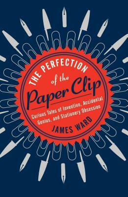 The Perfection of the Paper Clip: Curious Tales of Invention, Accidental Genius, and Stationery Obsession by James Ward