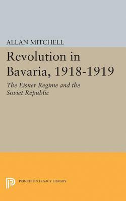 Revolution in Bavaria, 1918-1919: The Eisner Regime and the Soviet Republic by Allan Mitchell