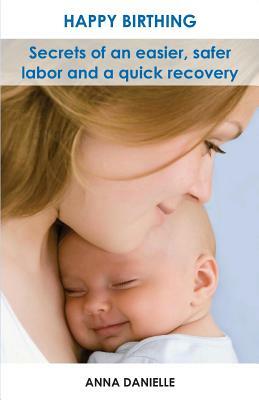 Happy Birthing: Secrets of an Easier, Safer Labor and a Quick Recovery by Anna Danielle