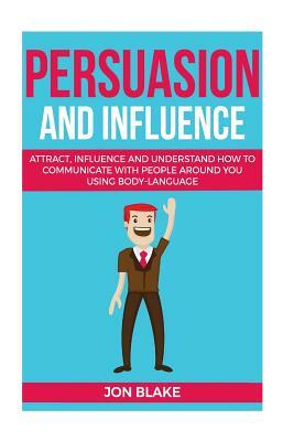 Persuasion and influence: Attract, Influence and Understand How to Communicate with People Around You Using Body-Language by Jon Blake