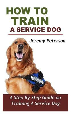 How to Train a Service Dog: A Step by Step Guide on Training a Service Dog by Jeremy Peterson