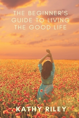 The Beginner's Guide to Living the Good Life by Kathy Riley