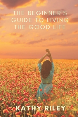 The Beginner's Guide to Living the Good Life by Kathy Riley