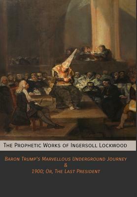 The Prophetic Works of Ingersoll Lockwood: Baron Trump's Marvellous Underground Journey & 1900; Or, The Last President by Ingersoll Lockwood