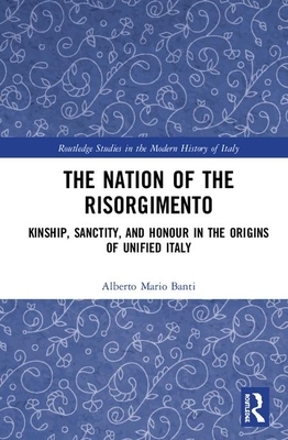 The Nation of the Risorgimento: Kinship, Sanctity, and Honour in the Origins of Unified Italy by Alberto Mario Banti
