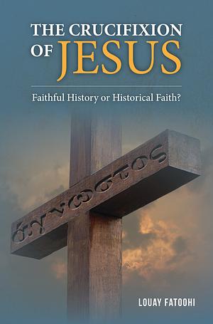 The Crucifixion of Jesus: Faithful History or Historical Faith? by Louay Fatoohi