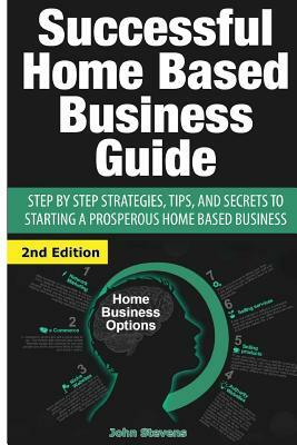 Successful Home Based Business Guide: Step by Step Strategies, Tips, and Secrets to Starting a Prosperous Home Based Business by John Stevens
